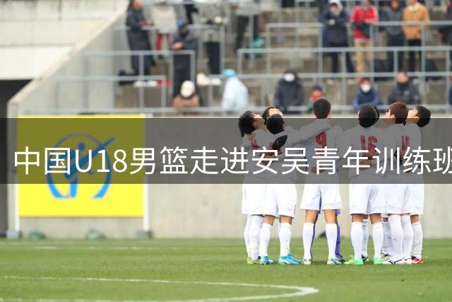 中国U18男篮走进安吴青年训练班纪念馆 追寻红色足迹蓄力赛场拼搏