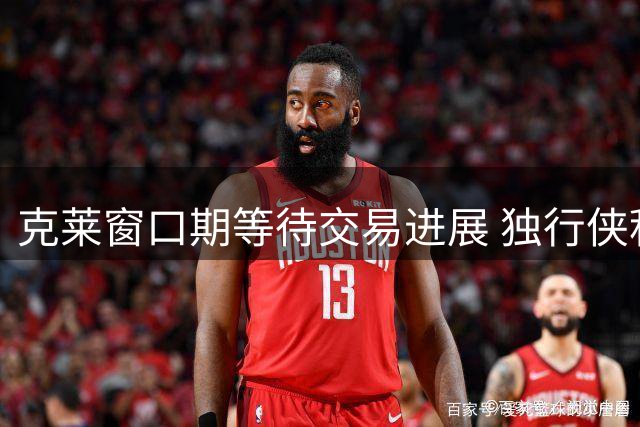 克莱窗口期等待交易进展 独行侠积极推进新方案