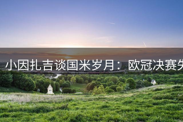小因扎吉谈国米岁月：欧冠决赛失利最令人遗憾