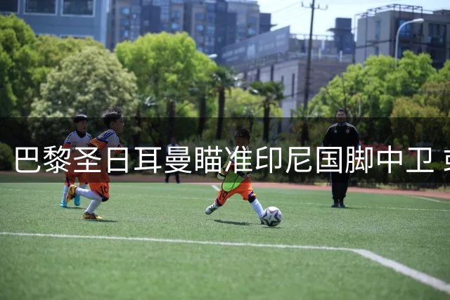 巴黎圣日耳曼瞄准印尼国脚中卫 或为东南亚市场布局关键一步