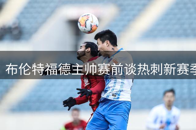 布伦特福德主帅赛前谈热刺新赛季挑战与引援策略