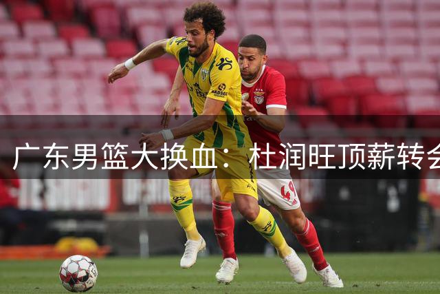 广东男篮大换血：杜润旺顶薪转会同曦，朱芳雨释然放行