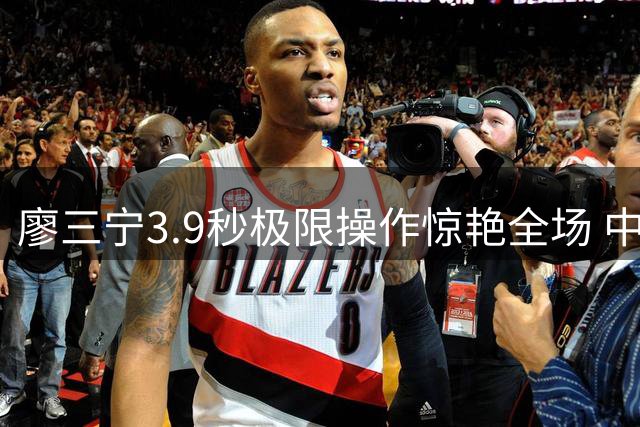 廖三宁3.9秒极限操作惊艳全场 中国男篮压哨球技惊四座