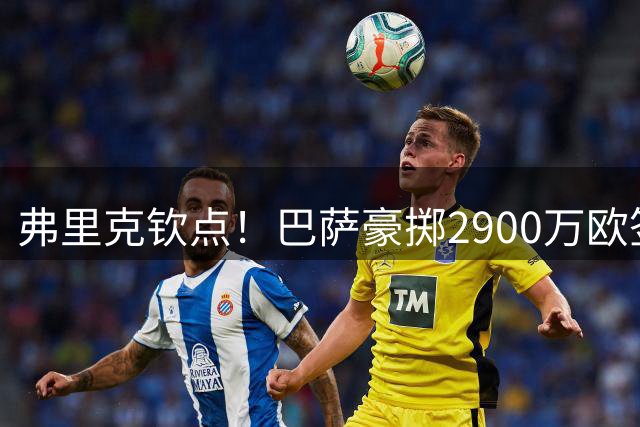弗里克钦点！巴萨豪掷2900万欧签下德甲快马阿德耶米