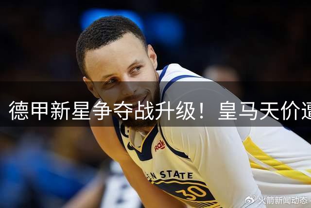 德甲新星争夺战升级！皇马天价遭拒 巴黎暗中布局引豪门博弈