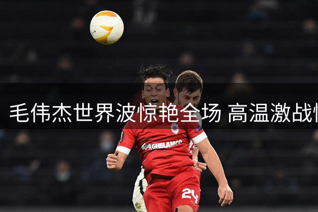 毛伟杰世界波惊艳全场 高温激战憾负后向远征球迷致歉