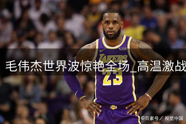 毛伟杰世界波惊艳全场 高温激战憾负后向远征球迷致歉