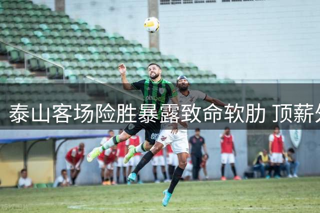 泰山客场险胜暴露致命软肋 顶薪外援迷失致胜背后暗涌危机