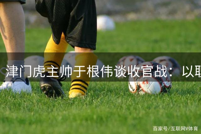 津门虎主帅于根伟谈收官战：以职业态度迎战南通支云