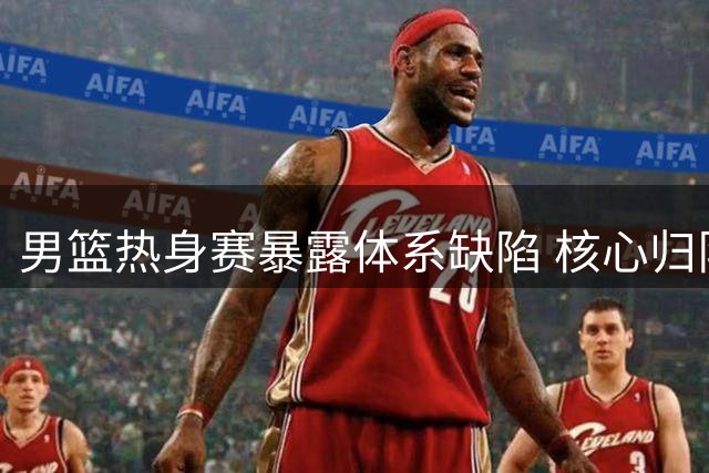 男篮热身赛暴露体系缺陷 核心归队带来新希望