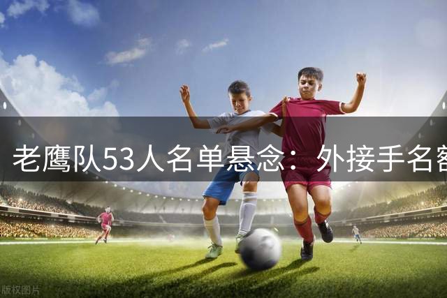 老鹰队53人名单悬念：外接手名额之争引发战术猜想