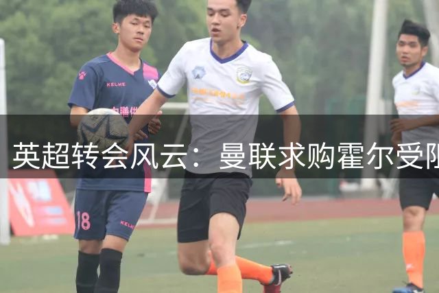 英超转会风云：曼联求购霍尔受阻 新帅上任或致红魔左路引援计划搁浅