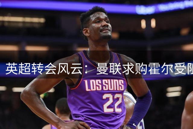 英超转会风云：曼联求购霍尔受阻 新帅上任或致红魔左路引援计划搁浅
