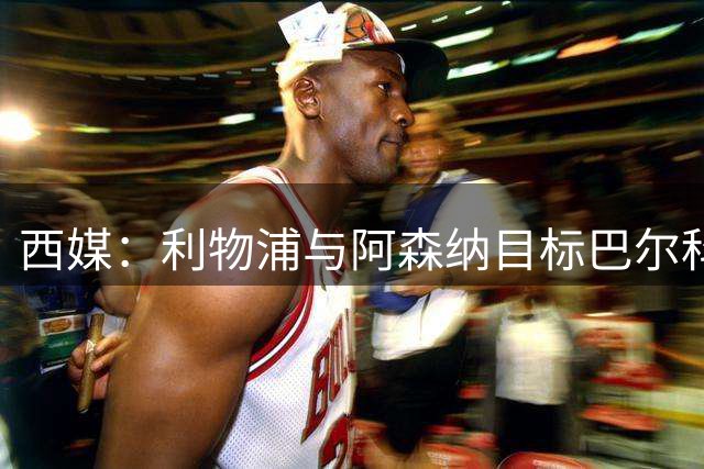 西媒：利物浦与阿森纳目标巴尔科拉谈妥个人条款，PSG标价1.7亿欧成最大障碍