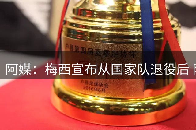 阿媒：梅西宣布从国家队退役后 阿根廷队来华计划便已被取消