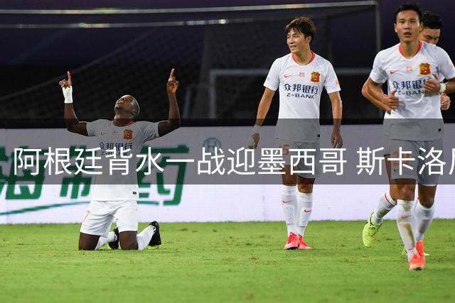 阿根廷背水一战迎墨西哥 斯卡洛尼变阵求生机
