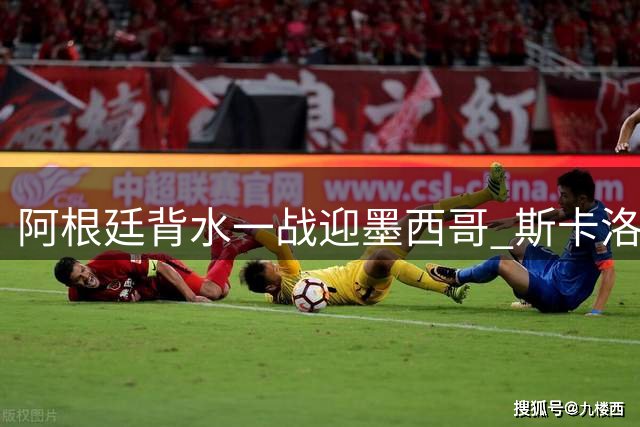 阿根廷背水一战迎墨西哥 斯卡洛尼变阵求生机
