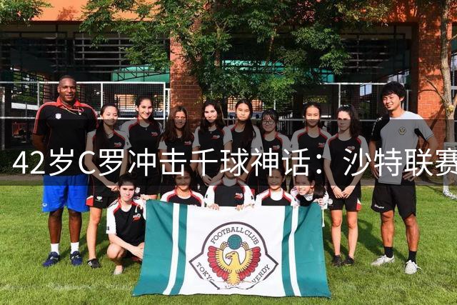 42岁C罗冲击千球神话：沙特联赛成最后战场，父子同台或成终极彩蛋