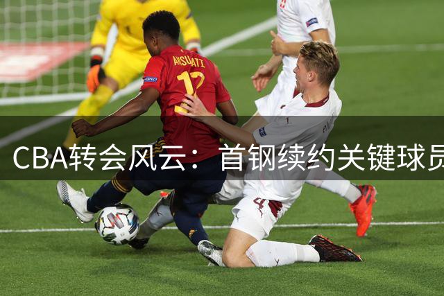 CBA转会风云：首钢续约关键球员 赵睿外租传闻引热议