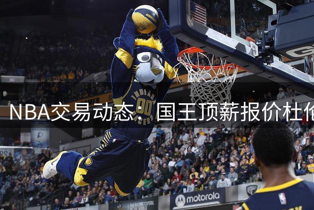 NBA交易动态：国王顶薪报价杜伦遭拒 活塞拒绝萨博尼斯加盟方案